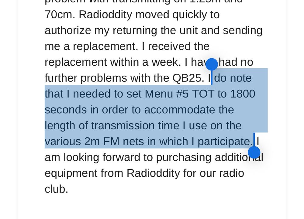 70cm. Radioddity moved quickly to authorize my returning the unit and sending me a replacement. I received the replacement within a week. I have had no further problems with the QB25. I do note that I needed to set Menu #5 TOT to 1800 seconds in order to accommodate the
length of transmission time I use on the various 2m FM nets in which I participate. I am looking forward to purchasing additional equipment from Radioddity for our radio club.