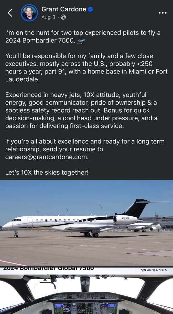 Screenshot of a Facebook post offering a job flying a private jet. It has photos of a Bombardier 7500, on the ramp and in the flight deck.

Grant Cardone
Aug 3

I'm on the hunt for two top experienced pilots to fly a 2024 Bombardier 7500. You'll be responsible for my family and a few close executives, mostly across the U.S., probably <250 hours a year, part 91, with a home base in Miami or Fort Lauderdale.
Experienced in heavy jets, 10X attitude, youthful energy, good communicator, pride of ownership & a spotless safety record reach out. Bonus for quick decision-making, a cool head under pressure, and a passion for delivering first-class service.
If you're all about excellence and ready for a long term relationship, send your resume to careers@grantcardone.com.
Let's 10X the skies together!
N724EM
S/N 70200, N724EM