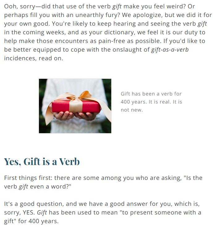 from good old m-w:

Ooh, sorry—did that use of the verb gift make you feel weird? Or perhaps fill you with an unearthly fury? We apologize, but we did it for your own good. You're likely to keep hearing and seeing the verb gift in the coming weeks, and as your dictionary, we feel it is our duty to help make those encounters as pain-free as possible. If you'd like to be better equipped to cope with the onslaught of gift-as-a-verb incidences, read on.

Gift has been a verb for 400 years. It is real. It is not new.

Yes, Gift is a Verb

First things first: there are some among you who are asking, "Is the verb gift even a word?"

It's a good question, and we have a good answer for you, which is, sorry, YES. Gift has been used to mean "to present someone with a gift" for 400 years.