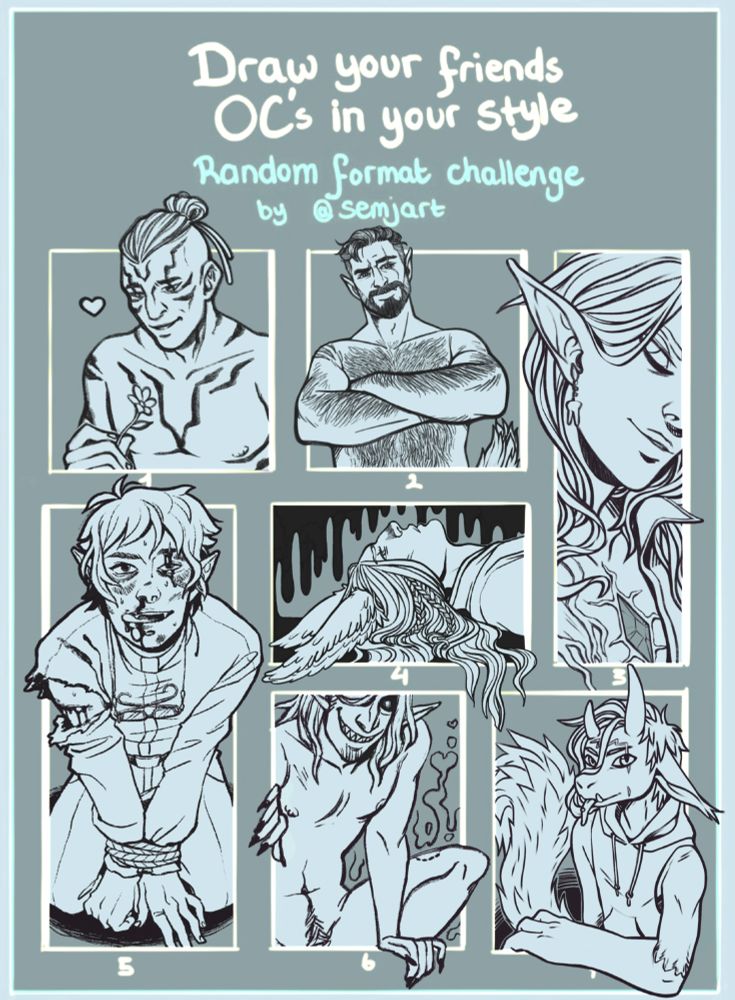 “Draw your friends OC’s in your style: Random format challenge” by @semjart template of 7 boxes filled out with drawings of the characters listed in the post and credited to their respective owners. 1: A non-binary half-giant with tied back hair smiling down at a flower they are holding. 2: A burly, bearded werewolf man in his human form, crossing his arms over a bare, hairy chest. 3: A close up of a beautiful elf man with a crystal imbedded in his chest. 4: A viera man from FFXIV laying on his back with a pattern of gloomy black drips in the background. 5. An elf/vampire priest on his knees looking up at the viewer, his wrists are bound and his face is beat up, but he’s smiling and licking blood from his lip. 6: A nude elf/demon man with a huge grin climbing through the panel on the page as though it were a window. 7. A furry character leans on the edge of the panel. He’s got long ears, a long fluffy tail, mismatched horns and small tusks. He’s sticking out his tongue without smiling.