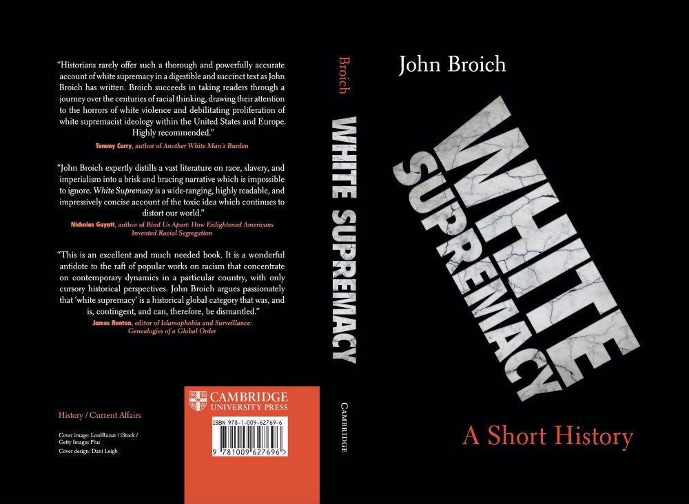 Dust jacket for John Broich White Supremacy: A Short History
“Historians rarely offer such a thorough and powerfully accurateaccount of white supremacy in a digestible and succinct text as JohnBroich has written. Broich succeeds in taking readers through ajourney over the centuries of racial thinking, drawing their attentionto the horrors of white violence and debilitating proliferation ofwhite supremacist ideology within the United States and Europe.Highly recommended.”Tommy Curry, author of Another White Man’s Burden“John Broich expertly distills a vast literature on race, slavery, andimperialism into a brisk and bracing narrative which is impossibleto ignore. White Supremacy is a wide-ranging, highly readable, andimpressively concise account of the toxic idea which continues todistort our world.”Nicholas Guyatt, author of Bind Us Apart: How Enlightened AmericansInvented Racial Segregation“This is an excellent and much needed book. It is a wonderfulantidote to the raft of popular works on racism that concentrateon contemporary dynamics in a particular country, with onlycursory historical perspectives. John Broich argues passionatelythat ‘white supremacy’ is a historical global category that was, andis, contingent, and can, therefore, be dismantled.”James Renton, editor of Islamophobia and 