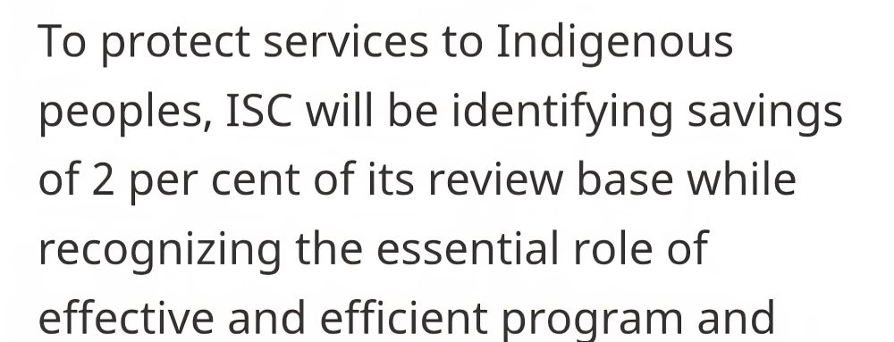 Some bereaucrat in the Canadian government wrote the following nonsense to try to justify spending cuts to Indigenous services:

To protect services to Indigenous peoples, ISC will be identifying savings of 2 per cent of its review base while recognizing the essential role of effective and efficient program and service delivery in addressing the persistent socio-economic gaps experienced by Indigenous communities throughout the country