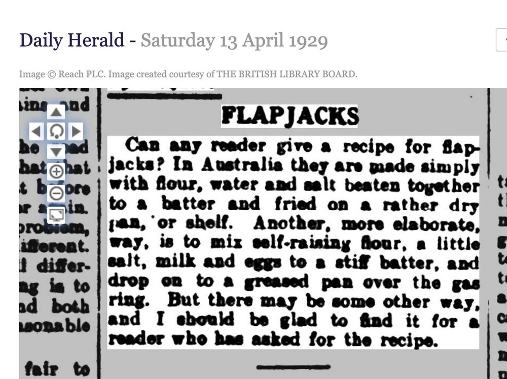 Daily Herald 13 April 1929
Flapjacks
Can any reader give a recipe for flapjacks? In australia they are made simply with flour, water and salt beaten together to a batter and fried on a rather dry pan or shelf. Another, more elaborate way is to mix sel-rising flour, a little salt, milk and eggs to a stiff batter, and drop on to a greased pan over the gas ring. But there may be some other way and I should be glad to find it for a reader who asked for the recipe.