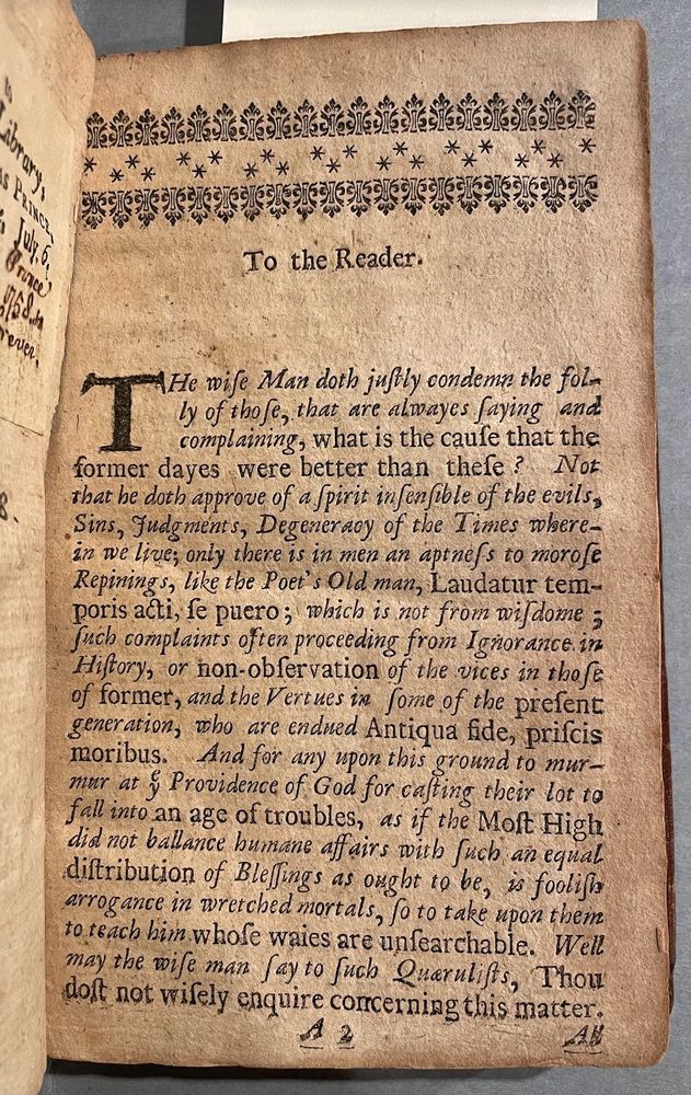 17th-century book (1679):
THE Wise Man doth justly condemn the folly of those, that are alwayes saying and complaining, what is the cause that the former dayes were bet∣ter then these? Not that he doth approve of a spirit insensible of the evils, Sins, Judgments, De∣generacy of the times wherein we live; only there is in men an aptness to Morose Repinings, like the Poets Old man, Laudator temporis acti, se pu∣•r•; which is not from wisdome; such complaints often proceeding from ignorance in History, or non-observation of the vices in those of former, and virtues in some of the present Generation, who are endued Antiqua fide, priscis moribus. And for any upon this ground to murmure at the providence of God, for casting their lot to fall into an age of troubles, as if the most High did not ballance humane affairs, with such an equal distribution of blessings as ought to be, is foolish Arrogance in wretched Mortals, so to take upon them, to teach him whose ways are unsearchable▪ Well may the wise man say to such Querulists, Thou dost not wisely enquire concerning this mat∣ter. All this notwithstanding, some times are more corrupt, dark and miserable then can be