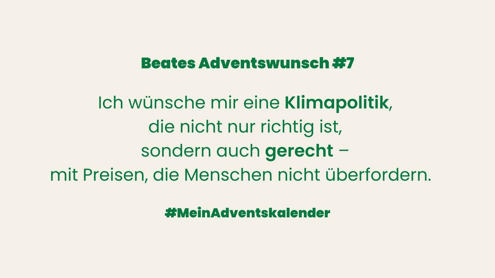 Kachel aus Beates Adventskalender. Heller beigefarbener Hintergrund, grüner Schriftzug. Oben steht: „Beates Adventswunsch #7“.
In der Mitte der Wunschtext: „Ich wünsche mir eine Klimapolitik, die nicht nur richtig ist, sondern auch gerecht – mit Preisen, die Menschen nicht überfordern.“ 
Unten der Hastag #MeinAdventskalender
