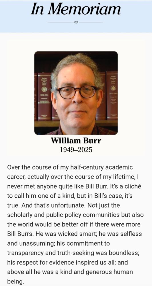 William Burr
1949-2025
Over the course of my half-century academic career, actually over the course of my lifetime, I never met anyone quite like Bill Burr. It’s a cliché to call him one of a kind, but in Bill’s case, it’s true. And that’s unfortunate. Not just the scholarly and public policy communities but also the world would be better off if there were more Bill Burrs. He was wicked smart; he was selfless and unassuming; his commitment to transparency and truth-seeking was boundless; his respect for evidence inspired us all; and above all he was a kind and generous human being.
These attributes made Bill irreplaceable. His countless electronic briefing books accessible to all of us on the National Security Archive’s web site told the hidden story of America’s nuclear history. Once labeled “the Yoda of FOIA,” his publication of thousands of declassified documents was vital to our scholarship. So was Bill’s own scholarship. His Nixon’s Nuclear Specter was an instant classic, and his Kissinger Transcripts was a staple of my “Superpower America” course. And, of course, Bill was extremely active in SHAFR, serving on Council and Diplomatic History’s editorial board and, it seemed to me, attending every annual meeting no matter the location. One of my greatest honors was to join with David Painter to nominate Bill for the Anna Nelson Prize. The last time I saw him was when he stood up to accept it. His body was diminished, but not his mind or soul.
Yet it was during my decade-plus tenure as HAC chair that I observed most unambiguously how one-of-a-kind Bill was....At almost every meeting he was the sole attendee who was not a member of the HAC or Office of the Historian. Drawing on his granular expertise, he held our feet to the fire, asking probing questions about the status of a FRUS volume or a State Department record group, always pushing for more rapid release. I wish I had archived our voluminous offline correspondence. Because of Bill Burr, I was a better HAC ch…