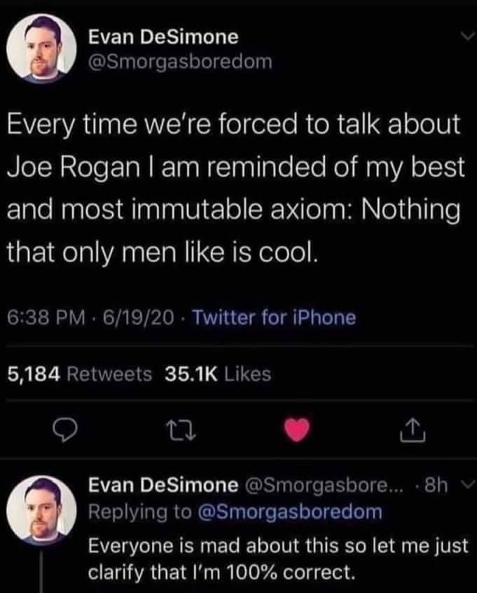 Tweet by Evan DeSimone: Every time we're forced to talk about Joe Rogan I am reminded of my best and most immutable axiom: Nothing that only men like is cool.

Followed by: Everyone is mad about this so let me just clarify that I'm 100% correct.