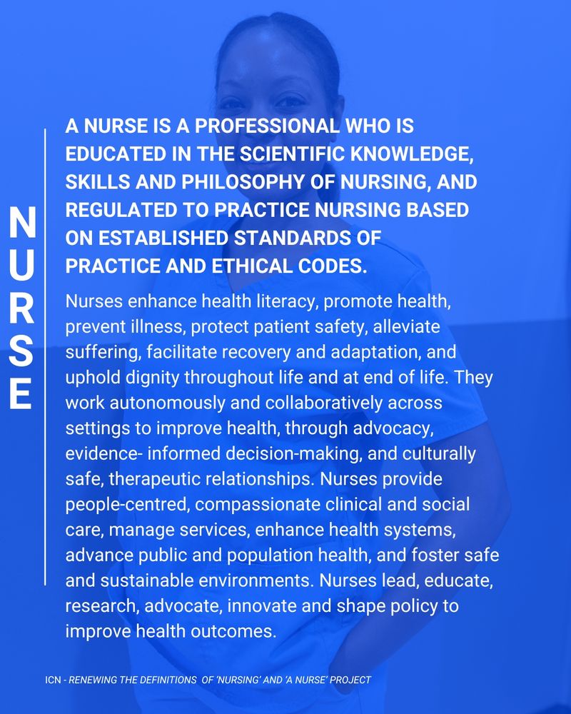 A blue tile with image of a nurse in background. The words on it are the new abridged ICN definition of a nurse in white lettering. The words say; "A nurse is a professional who is educated in the scientific knowledge, skills and philosophy of nursing, and regulated to practice nursing based on established standards of practice and ethical codes. Nurses enhance health literacy, promote health, prevent illness, protect patient safety, alleviate suffering, facilitate recovery and adaptation, and uphold dignity throughout life and at end of life. They work autonomously and collaboratively across settings to improve health, through advocacy, evidence- informed decision-making, and culturally safe, therapeutic relationships. Nurses provide people-centred, compassionate clinical and social care, manage services, enhance health systems, advance public and population health, and foster safe and sustainable environments. Nurses lead, educate, research, advocate, innovate and shape policy to improve health outcomes."