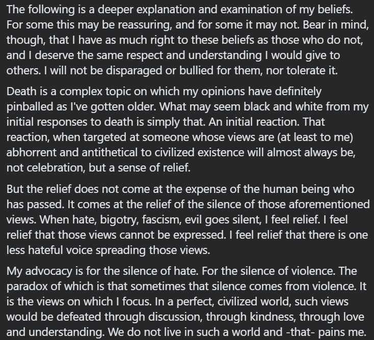 The following is a deeper explanation and examination of my beliefs. For some this may be reassuring, and for some it may not. Bear in mind, though, that I have as much right to these beliefs as those who do not, and I deserve the same respect and understanding I would give to others. I will not be disparaged or bullied for them, nor tolerate it.
Death is a complex topic on which my opinions have definitely pinballed as I've gotten older. What may seem black and white from my initial responses to death is simply that. An initial reaction. That reaction, when targeted at someone whose views are (at least to me) abhorrent and antithetical to civilized existence will almost always be, not celebration, but a sense of relief.
But the relief does not come at the expense of the human being who has passed. It comes at the relief of the silence of those aforementioned views. When hate, bigotry, fascism, evil goes silent, I feel relief. I feel relief that those views cannot be expressed. I feel relief that there is one less hateful voice spreading those views.
My advocacy is for the silence of hate. For the silence of violence. The paradox of which is that sometimes that silence comes from violence. It is the views on which I focus. In a perfect, civilized world, such views would be defeated through discussion, through kindness, through love and understanding. We do not live in such a world and -that- pains me.