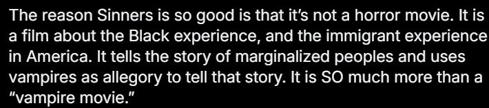 The reason Sinners is so good is that it’s not a horror movie. It is a film about the Black experience, and the immigrant experience in America. It tells the story of marginalized peoples and uses vampires as allegory to tell that story. It is SO much more than a “vampire movie.”