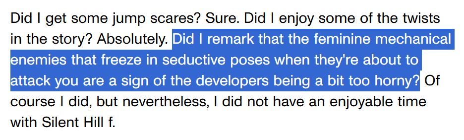 Did I get some jump scares? Sure. Did I enjoy some of the twists in the story? Absolutely. Did I remark that the feminine mechanical enemies that freeze in seductive poses when they're about to attack you are a sign of the developers being a bit too horny? Of course I did, but nevertheless, I did not have an enjoyable time with Silent Hill f.
