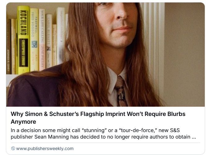 Screenshot of preview of Publishers Weekly article "Why Simon & Schuster's Flagship Imprint Won't Require Blurbs Anymore," but most importantly for me is it comes with a photograph of a man with long mildly wavy light brown hair, a faint shadow of facial hair, and a mild slightly tired smile. It's cropping from right at the bottom of his eyes to just past his shoulders. So maybe if I saw the whole picture it would look less like my son, but with just the preview like this scrolling by over and over, it does.