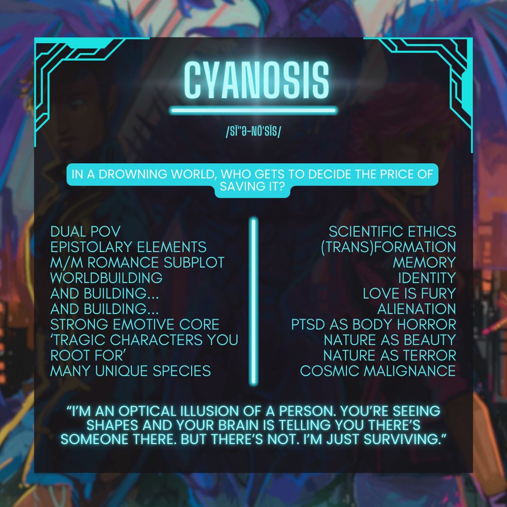 CYANOSIS. In a drowning world, who gets to decide the price of saving it? Dual POV, Epistolary elements, M/M romance subplot, worldbuilding, and building, and building, strong emotive core, tragic characters you root for, maby unique species, scientific ethics, transformation with trans in brakcets, memory, identity, love is fury, alienation, PTSD as body horror, nature as beauty, nature as terror, cosmic malignance, "I'm an optical illusion of a person. You're seeing shapes and your brain is telling you there's someone there. But there's not. I'm just surviving."