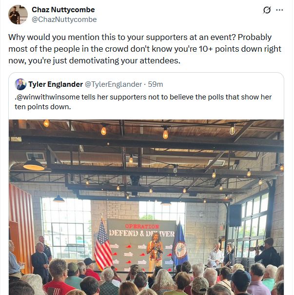 Screenshot of Chaz Nutteycombe saying "Why would you mention this to your supporters at an event? Probably most of the people in the crowd don't know you're 10+ points down right now, you're just demotivating your attendees."

Chaz is quoting Tyler Englander saying "@winwithwinsome tells her supporters not to believe the polls that show her ten points down."