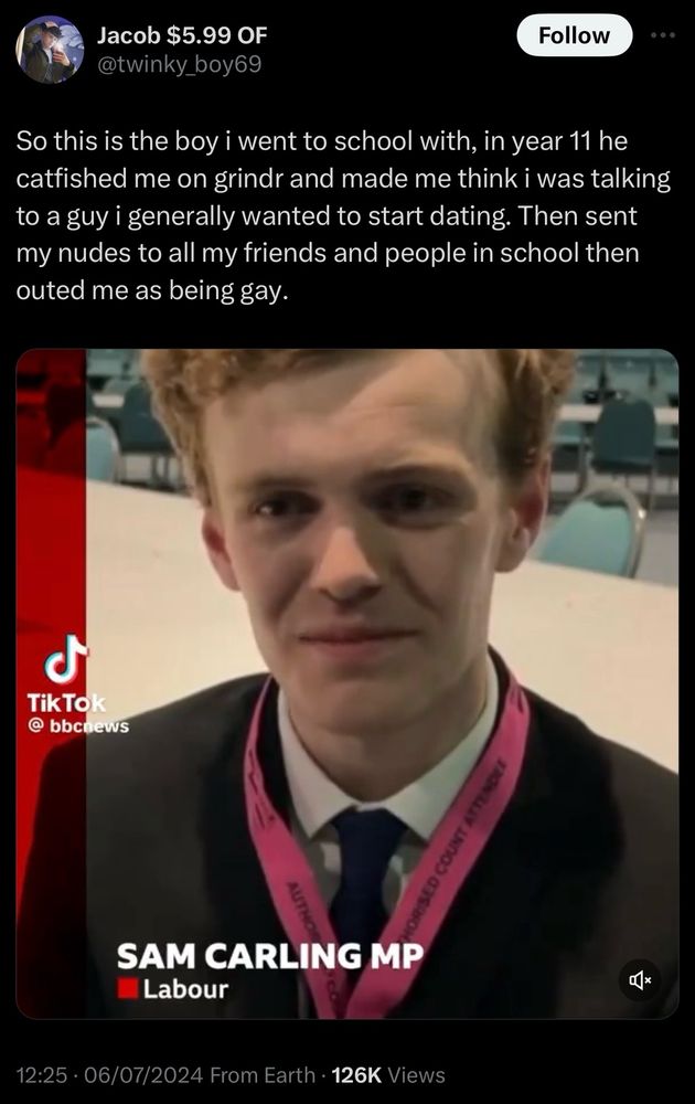 Tweet from @twinky_boy69, showing Sam Carling, new Labour MP

“So this is the boy i went to school with, in year 11 he catfished me on grindr and made me think i was talking to a guy i generally wanted to start dating. Then sent my nudes to all my friends and people in school then outed me as being gay.”