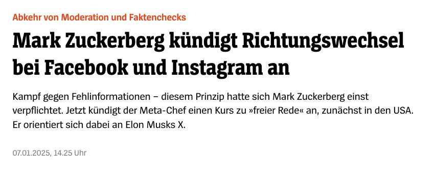 https://www.spiegel.de/netzwelt/netzpolitik/mark-zuckerberg-kuendigt-richtungswechsel-bei-facebook-und-instagram-an-a-8639e621-2866-495c-888e-de50eb42c32a


Abkehr von Moderation und Faktenchecks Mark Zuckerberg kündigt Richtungswechsel bei Facebook und Instagram an
Kampf gegen Fehlinformationen – diesem Prinzip hatte sich Mark Zuckerberg einst verpflichtet. Jetzt kündigt der Meta-Chef einen Kurs zu »freier Rede« an, zunächst in den USA. Er orientiert sich dabei an Elon Musks X.
07.01.2025, 14.25 Uhr
