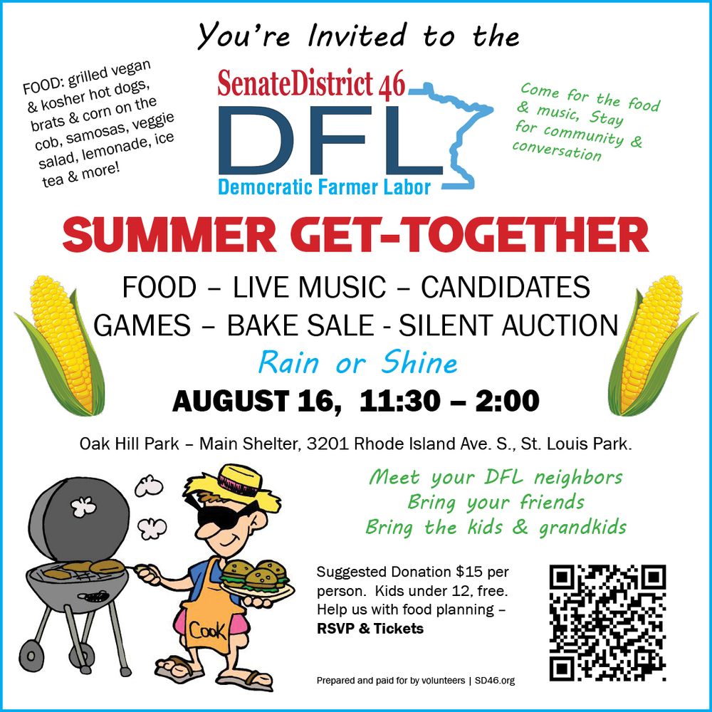 Democratic Farmer Labor Party Senat district 46's Annual Picnic & Get -Together. Enjoy great food and conversation August 16, 11:30 am to 2 pm Oak Hill Park main shelter in St. Louis Park, MN Suggested donation is only $15.  RSVP HERE: https://secure.actblue.com/donate/summer-2025