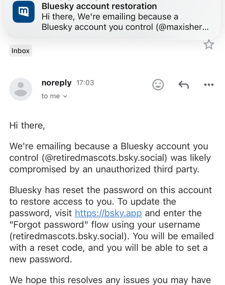 Email from Bluesky informing me on GMail of @retiredmascots.bsky.social’s restoration. I have also received an email on Mail.com regarding @maxisherealso.bsky.social’s restoration.
