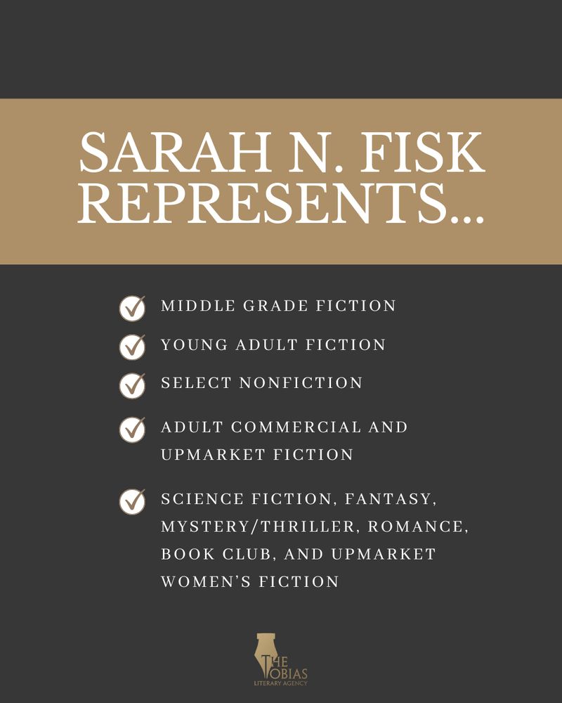 Sarah N Fisk Represents Young Adult Fiction
Select NonFiction
Adult commercial and Upmarket Fiction
science fiction, fantasy, mystery/thriller, romance, book club, and upmarket women’s fiction
Middle Grade Fiction