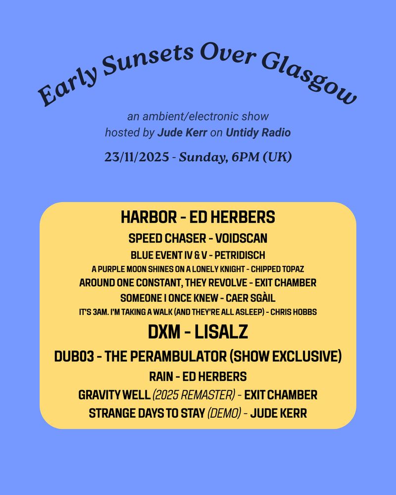 Early Sunsets Over Glasgow

an ambient/electronic show
hosted by Jude Kerr on Untidy Radio

23/11/2025 - Sunday, 6PM (UK)

HARBOR - ED HERBERS
SPEED CHASER - VOIDSCAN
BLUE EVENT IV & V - PETRIDISCH
A Purple Moon Shines On A Lonely Knight - CHIppEd TOPAZ
AROUND ONE CONSTANT, THEY REVOLVE - EXIT CHAMBER
SOMEONE I ONCE KNEW - Caer Sgàil
It's 3am. I'm Taking a Walk (And They're All Asleep) - Chris Hobbs
DXM - lisalz
dub03 - the perambulator (show exclusive)
Rain - Ed Herbers
Gravity Well (2025 Remaster) - Exit Chamber
Strange Days to Stay (Demo) - Jude Kerr