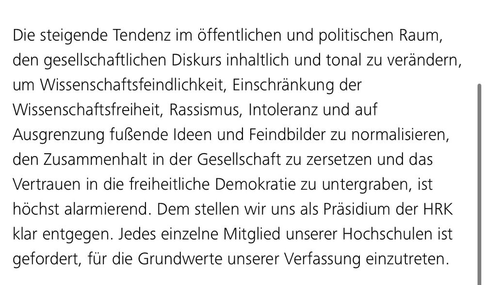 „Die steigende Tendenz im öffentlichen und politischen Raum, den gesellschaftlichen Diskurs inhaltlich und tonal zu verändern, um Wissenschaftsfeindlichkeit, Einschränkung der Wissenschaftsfreiheit, Rassismus, Intoleranz und auf Ausgrenzung fußende Ideen und Feindbilder zu normalisieren, den Zusammenhalt in der Gesellschaft zu zersetzen und das Vertrauen in die freiheitliche Demokratie zu untergraben, ist höchst alarmierend. Dem stellen wir uns als Präsidium der HRK klar entgegen. Jedes einzelne Mitglied unserer Hochschulen ist gefordert, für die Grundwerte unserer Verfassung einzutreten.“
