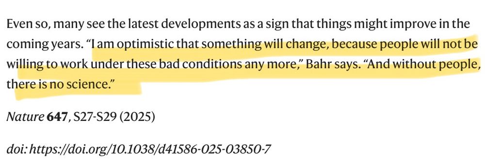 Even so, many see the latest developments as a sign that things might improve in the coming years. “I am optimistic that something will change, because people will not be willing to work under these bad conditions any more,” Bahr says. “And without people, there is no science.”

Nature 647, S27-S29 (2025)

doi: https://doi.org/10.1038/d41586-025-03850-7