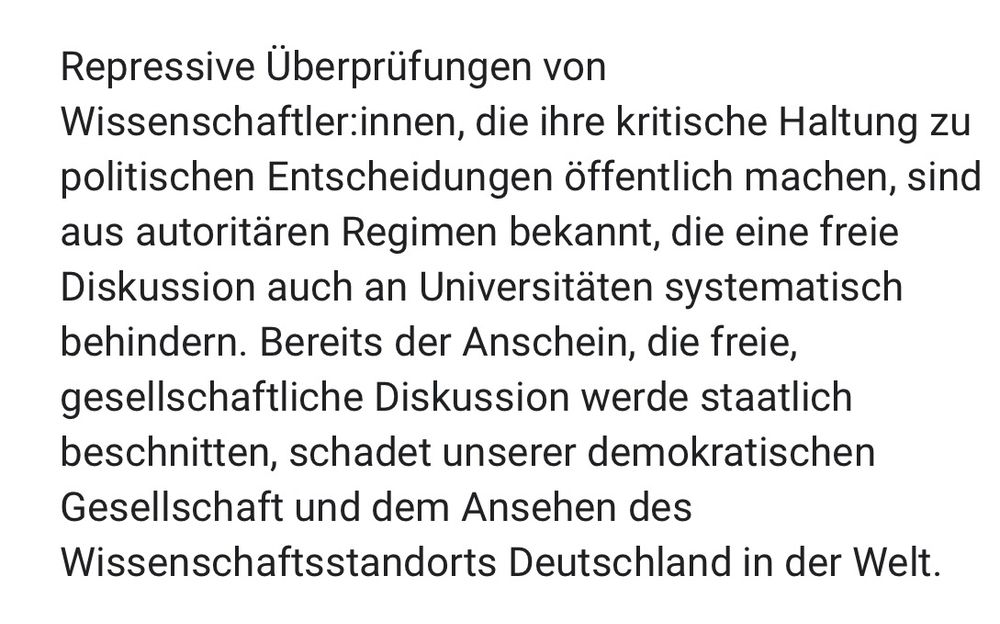 Screenshot: „Repressive Überprüfungen von
Wissenschaftler.innen, die ihre kritische Haltung zu politischen Entscheidungen öffentlich machen, sind aus autoritären Regimen bekannt, die eine freie Diskussion auch an Universitäten systematisch behindern. Bereits der Anschein, die freie, gesellschaftliche Diskussion werde staatlich beschnitten, schadet unserer demokratischen Gesellschaft und dem Ansehen des Wissenschaftsstandorts Deutschland in der Welt.“