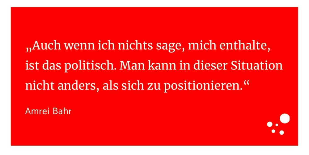 Zitatkachel aus dem Interview: „Auch wenn ich nichts sage, mich enthalte, ist das politisch. Man kann in dieser Situation nicht anders, als sich zu positionieren.“ Amrei Bahr