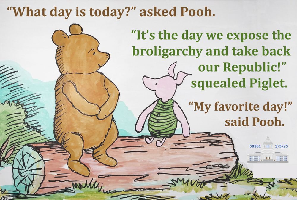 Piglet and Pooh, sitting together on a log:

“What day is it today?” asked to Pooh. 

“It’s the day we expose the Broligarchy and take back our Republic!” squealed piglet. 

“My favorite day!” said Pooh