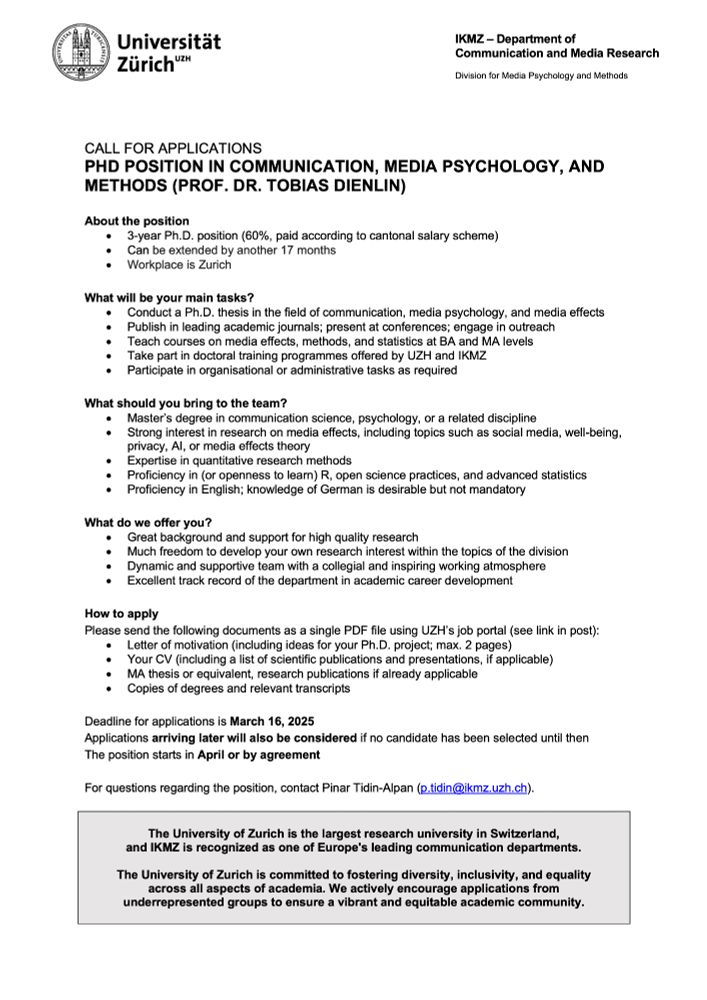 About the position
•	3-year Ph.D. position (60%, paid according to cantonal salary scheme)
•	Can be extended by another 17 months
•	Workplace is Zurich

What will be your main tasks? 
•	Conduct a Ph.D. thesis in the field of communication, media psychology, and media effects
•	Publish in leading academic journals; present at conferences; engage in outreach 
•	Teach courses on media effects, methods, and statistics at BA and MA levels
•	Take part in doctoral training programmes offered by UZH and IKMZ
•	Participate in organisational or administrative tasks as required

What should you bring to the team? 
•	Master’s degree in communication science, psychology, or a related discipline 
•	Strong interest in research on media effects, including topics such as social media, well-being, privacy, AI, or media effects theory
•	Expertise in quantitative research methods
•	Proficiency in (or openness to learn) R, open science practices, and advanced statistics
•	Proficiency in English; knowledge of German is desirable but not mandatory

What do we offer you? 
•	Great background and support for high quality research
•	Much freedom to develop your own research interest within the topics of the division
•	Dynamic and supportive team with a collegial and inspiring working atmosphere
•	Excellent track record of the department in academic career development

How to apply
Please send the following documents as a single PDF file using UZH’s job portal (see link in post):
•	Letter of motivation (including ideas for your Ph.D. project; max. 2 pages)
•	Your CV (including a list of scientific publications and presentations, if applicable)
•	MA thesis or equivalent, research publications if already applicable
•	Copies of degrees and relevant transcripts

Deadline for applications is March 16, 2025
Applications arriving later will also be considered if no candidate has been selected until then
The position starts in April or by agreement