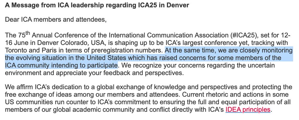 The 75th Annual Conference of the International Communication Association (#ICA25), set for 12-16 June in Denver Colorado, USA, is shaping up to be ICA’s largest conference yet, tracking with Toronto and Paris in terms of preregistration numbers. At the same time, we are closely monitoring the evolving situation in the United States which has raised concerns for some members of the ICA community intending to participate. We recognize your concerns regarding the uncertain environment and appreciate your feedback and perspectives.

We affirm ICA’s dedication to a global exchange of knowledge and perspectives and protecting the free exchange of ideas among our members and attendees. Current rhetoric and actions in some US communities run counter to ICA’s commitment to ensuring the full and equal participation of all members of our global academic community and conflict directly with ICA's IDEA principles.