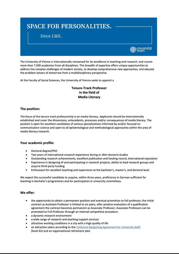 The University of Vienna is internationally renowned for its excellence in teaching and research, and counts
more than 7,500 academics from all disciplines. This breadth of expertise offers unique opportunities to
address the complex challenges of modern society, to develop comprehensive new approaches, and educate
the problem-solvers of tomorrow from a multidisciplinary perspective.
At the Faculty of Social Sciences, the University of Vienna seeks to appoint a
Tenure-Track Professor
in the field of
Media Literacy
The position:
The focus of the tenure track professorship is on media literacy. Applicants should be internationally
established and cover the dimensions, antecedents, processes and/or consequences of media literacy. The
position is open for excellent candidates of various specializations informed by and/or focused on
communication science and open to all epistemological and methodological approaches within the area of
media literacy research.