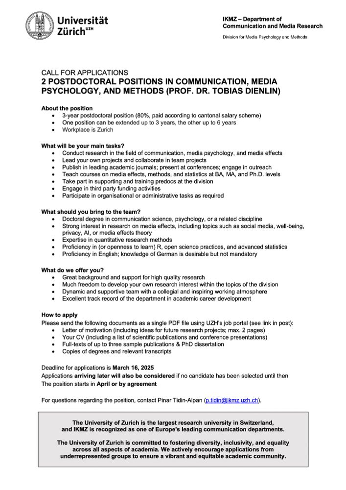 About the position
•	3-year postdoctoral position (80%, paid according to cantonal salary scheme)
•	One position can be extended up to 3 years, the other up to 6 years
•	Workplace is Zurich

What will be your main tasks? 
•	Conduct research in the field of communication, media psychology, and media effects
•	Lead your own projects and collaborate in team projects
•	Publish in leading academic journals; present at conferences; engage in outreach 
•	Teach courses on media effects, methods, and statistics at BA, MA, and Ph.D. levels
•	Take part in supporting and training predocs at the division
•	Engage in third party funding activities
•	Participate in organisational or administrative tasks as required

What should you bring to the team? 
•	Doctoral degree in communication science, psychology, or a related discipline 
•	Strong interest in research on media effects, including topics such as social media, well-being, privacy, AI, or media effects theory
•	Expertise in quantitative research methods
•	Proficiency in (or openness to learn) R, open science practices, and advanced statistics
•	Proficiency in English; knowledge of German is desirable but not mandatory

What do we offer you? 
•	Great background and support for high quality research
•	Much freedom to develop your own research interest within the topics of the division
•	Dynamic and supportive team with a collegial and inspiring working atmosphere

Please send the following documents as a single PDF file using UZH’s job portal (see link in post):
•	Letter of motivation (including ideas for future research projects; max. 2 pages)
•	Your CV (including a list of scientific publications and conference presentations)
•	Full-texts of up to three sample publications & PhD dissertation
•	Copies of degrees and relevant transcripts

Deadline for applications is March 16, 2025
Applications arriving later will also be considered if no candidate has been selected until then
The position starts in April or by agreement