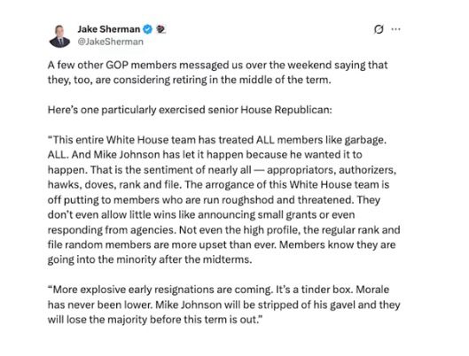Jake Sherman @ 9
@JakeSherman|
A few other GOP members messaged us over the weekend saying that they, too, are considering retiring in the middle of the term.
Here's one particularly exercised senior House Republican:
"This entire White House team has treated ALL members like garbage.
ALL. And Mike Johnson has let it happen because he wanted it to happen. That is the sentiment of nearly all — appropriators, authorizers, hawks, doves, rank and file. The arrogance of this White House team is off putting to members who are run roughshod and threatened. They don't even allow little wins like announcing small grants or even responding from agencies. Not even the high profile, the regular rank and file random members are more upset than ever. Members know they are going into the minority after the midterms.
"More explosive early resignations are coming. It's a tinder box. Morale has never been lower. Mike Johnson will be stripped of his gavel and they will lose the majority before this term is out."