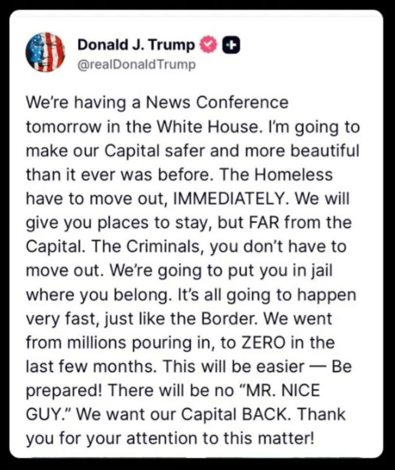 Donald J. Trump
@realDonald Trump
We're having a News Conference tomorrow in the White House. I'm going to make our Capital safer and more beautiful than it ever was before. The Homeless have to move out, IMMEDIATELY. We will give you places to stay, but FAR from the Capital. The Criminals, you don't have to move out. We're going to put you in jail where you belong. It's all going to happen very fast, just like the Border. We went from millions pouring in, to ZERO in the last few months. This will be easier — Be prepared! There will be no "MR. NICE GUY." We want our Capital BACK. Thank you for your attention to this matter!