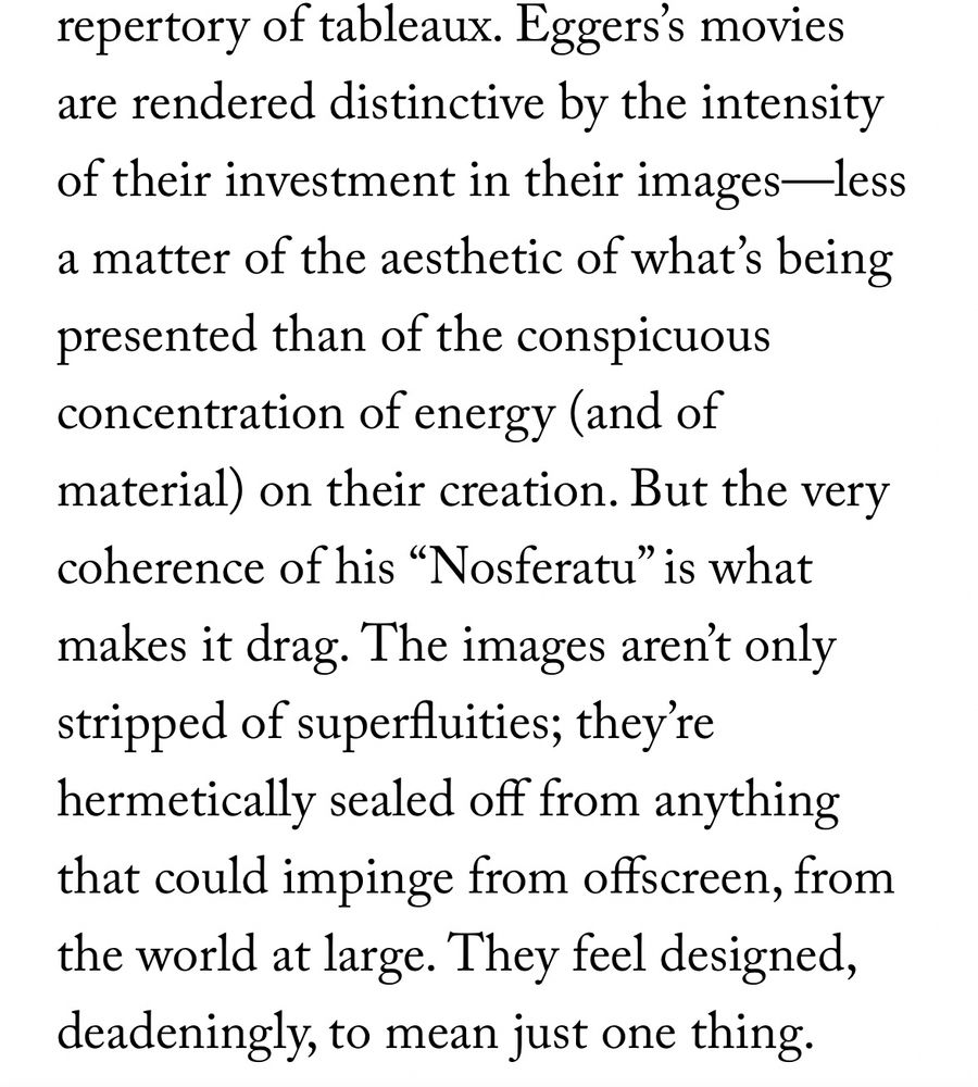 From Richard Brody’s review of NOSFERATU (2024) in The New Yorker: “Eggers’s movies are rendered distinctive by the intensity of their investment in their images—less a matter of the aesthetic of what’s being presented than of the conspicuous concentration of energy (and of material) on their creation. But the very coherence of his “Nosferatu” is what makes it drag. The images aren’t only stripped of superfluities; they’re hermetically sealed off from anything that could impinge from offscreen, from the world at large. They feel designed, deadeningly, to mean just one thing.”