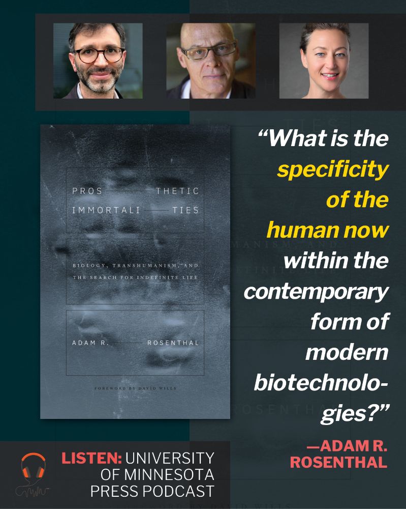 At top, three human headshots. Below, large image of book cover of ​P​rosthetic Immortalities: Biology, Transhumanism, and the Search for Indefinite Life by Adam R. Rosenthal ( Negative image of handprint in gray-blue. Title in thin white font divided by black ruled lines. Author name similarly divided.). At right, a quote: "What is the specificity of the human now within the contemporary form of modern biotechnologies?" —Adam R. Rosenthal. At wee bottom, text: Listen: University of Minnesota Press podcast.
