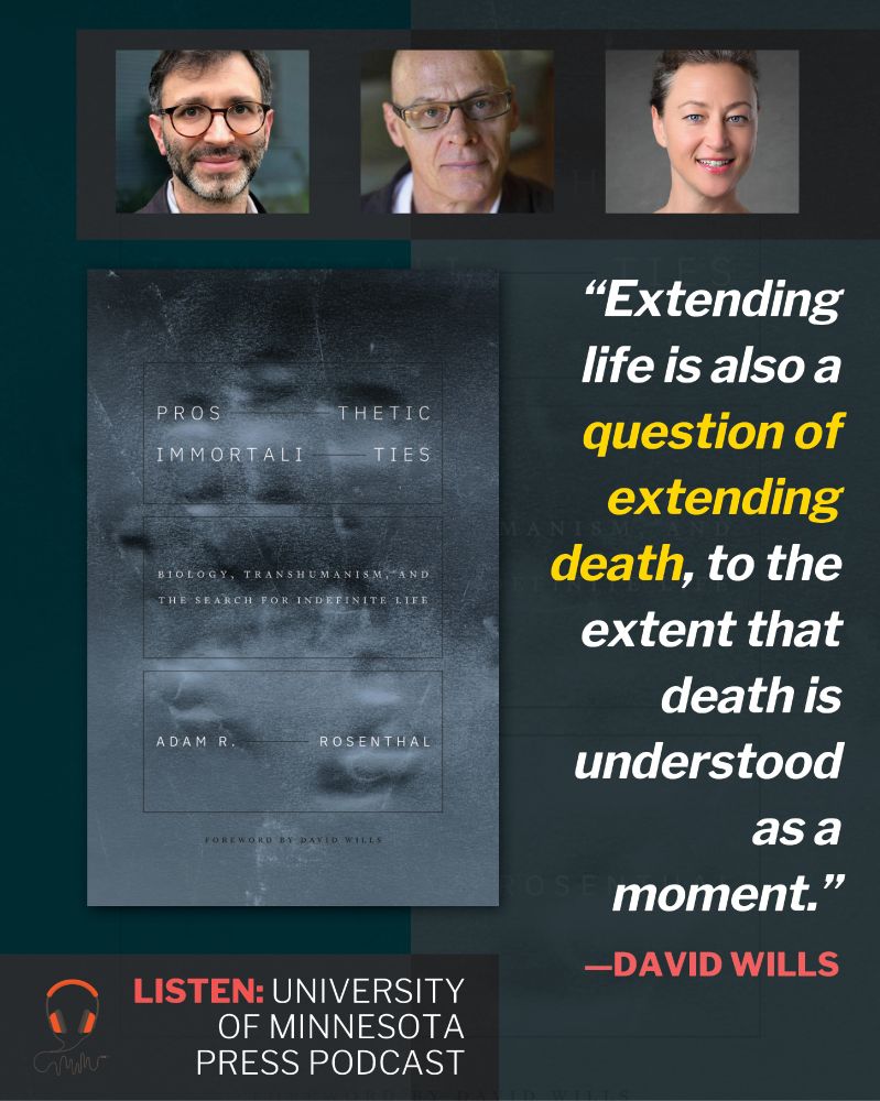 At top, three human headshots. Below, large image of book cover of ​P​rosthetic Immortalities: Biology, Transhumanism, and the Search for Indefinite Life by Adam R. Rosenthal ( Negative image of handprint in gray-blue. Title in thin white font divided by black ruled lines. Author name similarly divided.). At right, a quote: "Extending life is also a question of extending death, to the extent that death is understood as a moment." —David Wills. At wee bottom, text: Listen: University of Minnesota Press podcast.