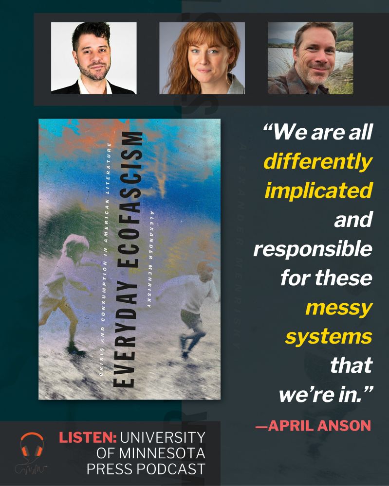 At top, three human headshots. Below, large image of book cover of Everyday Ecofascism: Crisis and Consumption in American Literature by Alexander Menrisky (Title at center oriented vertically, reading bottom to top with subtitle and author name flanking. Grainy image of children playing in background.). At right, a quote: "We are all differently implicated and responsible for these messy systems that we're in." —April Anson. At wee bottom, text: Listen: University of Minnesota Press podcast.