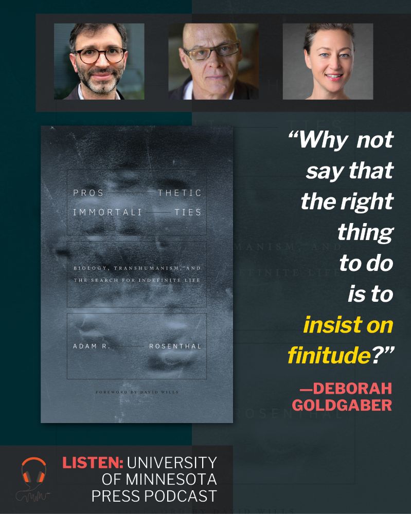 At top, three human headshots. Below, large image of book cover of ​P​rosthetic Immortalities: Biology, Transhumanism, and the Search for Indefinite Life by Adam R. Rosenthal ( Negative image of handprint in gray-blue. Title in thin white font divided by black ruled lines. Author name similarly divided.). At right, a quote: "Why not say that the right thing to do is to insist on finitude?" —Deborah Goldgaber. At wee bottom, text: Listen: University of Minnesota Press podcast.