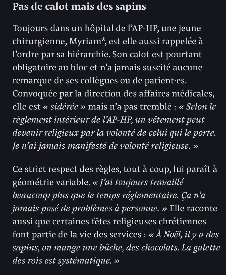 Pas de calot mais des sapins

Toujours dans un hôpital de l’AP-HP, une jeune chirurgienne, Myriam*, est elle aussi rappelée à l’ordre par sa hiérarchie. Son calot est pourtant obligatoire au bloc et n’a jamais suscité aucune remarque de ses collègues ou de patient·es. Convoquée par la direction des affaires médicales, elle est « sidérée » mais n’a pas tremblé : « Selon le règlement intérieur de l’AP-HP, un vêtement peut devenir religieux par la volonté de celui qui le porte. Je n’ai jamais manifesté de volonté religieuse. »

Ce strict respect des règles, tout à coup, lui paraît à géométrie variable. « J’ai toujours travaillé beaucoup plus que le temps réglementaire. Ça n’a jamais posé de problèmes à personne. » Elle raconte aussi que certaines fêtes religieuses chrétiennes font partie de la vie des services : « À Noël, il y a des sapins, on mange une bûche, des chocolats. La galette des rois est systématique. »