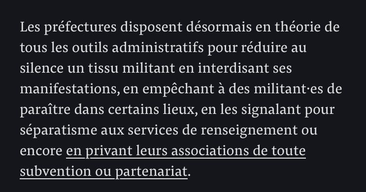 Les préfectures disposent désormais en théorie de tous les outils administratifs pour réduire au silence un tissu militant en interdisant ses manifestations, en empêchant à des militant·es de paraître dans certains lieux, en les signalant pour séparatisme aux services de renseignement ou encore en privant leurs associations de toute subvention ou partenariat.