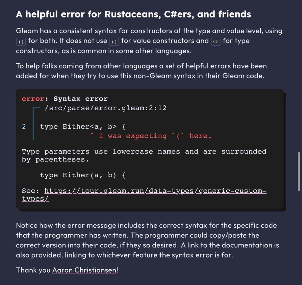 A helpful error for Rustaceans, C#ers, and friends

Gleam has a consistent syntax for constructors at the type and value level, using () for both. It does not use () for value constructors and <> for type constructors, as is common in some other languages.

To help folks coming from other languages a set of helpful errors have been added for when they try to use this non-Gleam syntax in their Gleam code.

error: Syntax error
  ┌─ /src/parse/error.gleam:2:12
  │
2 │ type Either<a, b> {
  │            ^ I was expecting `(` here.

Type parameters use lowercase names and are surrounded by parentheses.

    type Either(a, b) {

See: https://tour.gleam.run/data-types/generic-custom-types/
Notice how the error message includes the correct syntax for the specific code that the programmer has written. The programmer could copy/paste the correct version into their code, if they so desired. A link to the documentation is also provided, linking to whichever feature the syntax error is for.

Thank you Aaron Christiansen!