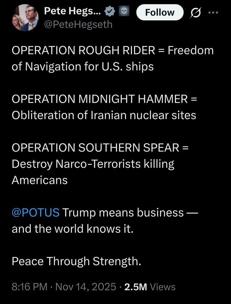 A tweet from Pete Hegseth: “OPERATION ROUGH RIDER = Freedom of Navigation for U.S. ships

“OPERATION MIDNIGHT HAMMER = Obliteration of Iranian nuclear sites

“OPERATION SOUTHERN SPEAR = Destroy Narco-Terrorists killing
Americans

“@POTUS Trump means business - and the world knows it.

“Peace Through Strength.”
