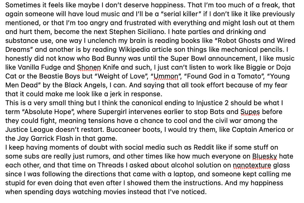 Sometimes it feels like maybe I don’t deserve happiness. That I’m too much of a freak, that again someone will have loud music and I’ll be a “serial killer” if I don’t like it like previously mentioned, or that I’m too angry and frustrated with everything and might lash out at them and hurt them, become the next Stephen Siciliano. I hate parties and drinking and substance use, one way I unclench my brain is reading books like “Robot Ghosts and Wired Dreams” and another is by reading Wikipedia article son things like mechanical pencils. I honestly did not know who Bad Bunny was until the Super Bowl announcement, I like music like Vanilla Fudge and Shonen Knife and such, I just can’t listen to work like Biggie or Doja Cat or the Beastie Boys but “Weight of Love”, “Ummon”, “Found God in a Tomato”, “Young Men Dead” by the Black Angels, I can. And saying that all took effort because of my fear that it could make me look like a jerk in response.
This is a very small thing but I think the canonical ending to Injustice 2 should be what I term “Absolute Hope”, where Supergirl intervenes earlier to stop Bats and Supes before they could fight, meaning tensions have a chance to cool and the civil war among the Justice League doesn’t restart. Buccaneer boots, I would try them, like Captain America or the Jay Garrick Flash in that game.
I keep having moments of doubt with social media such as Reddit like if some stuff on some subs are really just rumors, and other times like how much everyone on Bluesky hate each other, and that time on Threads I asked about alcohol solution on nanotexture glass since I was following the directions that came with a laptop, and someone kept calling me stupid for even doing that even after I showed them the instructions. And my happiness when spending days watching movies instead that I've noticed. 