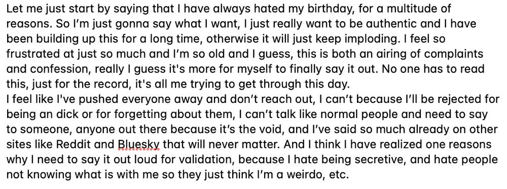 Let me just start by saying that I have always hated my birthday, for a multitude of reasons. So I’m just gonna say what I want, I just really want to be authentic and I have been building up this for a long time, otherwise it will just keep imploding. I feel so frustrated at just so much and I’m so old and I guess, this is both an airing of complaints and confession, really I guess it's more for myself to finally say it out. No one has to read this, just for the record, it's all me trying to get through this day.
I feel like I've pushed everyone away and don’t reach out, I can’t because I’ll be rejected for being an dick or for forgetting about them, I can’t talk like normal people and need to say to someone, anyone out there because it’s the void, and I’ve said so much already on other sites like Reddit and Bluesky that will never matter. And I think I have realized one reasons why I need to say it out loud for validation, because I hate being secretive, and hate people not knowing what is with me so they just think I’m a weirdo, etc. 