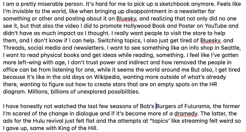 I am a pretty miserable person. It's hard for me to pick up a sketchbook anymore. Feels like I'm invisible to the world, like when bringing up disappointment in a newsletter for something or other and posting about it on Bluesky, and realizing that not only did no one see it, but that also the video I did to promote Hollywood Book and Poster on YouTube and didn't have as much impact as I thought. I really want people to visit the store to help them, and I don't know if I can help. Switching topics, I also just get tired of Bluesky, and Threads, social media and newsletters. I want to see something like an info shop in Seattle, I want to read physical books and get ideas while reading, something. I feel like I’ve gotten more left-wing with age, I don’t trust power and indirect and how removed the people in office can be from listening for one, while it seems the world around me But also, I get tired because it’s like in the old days on Wikipedia, wanting more outside of what’s already there, wanting to figure out how to create stars that are on empty spots on the HR diagram. Millions, billions of unexplored possibilities. 

I have honestly not watched the last few seasons of Bob’s Burgers of Futurama, the former I’m scared of the change in dialogue and if it’s become more of a dramedy. The latter, the ads for the Hulu revival just felt flat and the attempts at “topics’ like streaming felt weird so I gave up, same with King of the Hill.