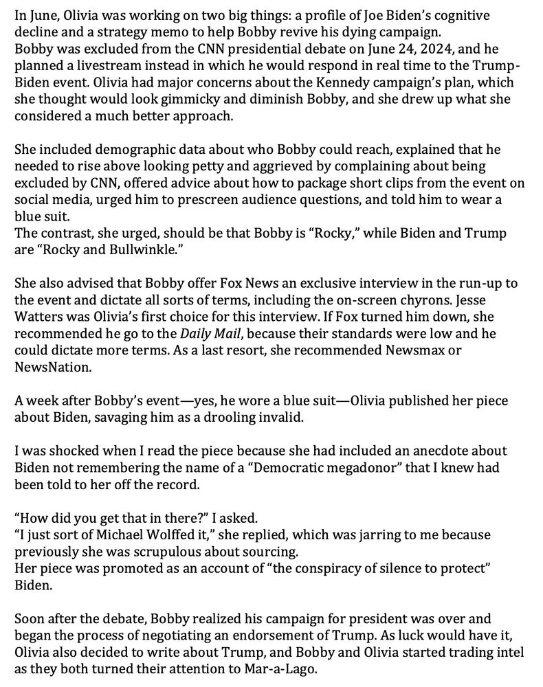 In June, Olivia was working on two big things: a profile of Joe Biden’s cognitive
decline and a strategy memo to help Bobby revive his dying campaign.
Bobby was excluded from the CNN presidential debate on June 24, 2024, and he
planned a livestream instead in which he would respond in real time to the Trump-
Biden event. Olivia had major concerns about the Kennedy campaign’s plan, which
she thought would look gimmicky and diminish Bobby, and she drew up what she
considered a much better approach.
She included demographic data about who Bobby could reach, explained that he
needed to rise above looking petty and aggrieved by complaining about being
excluded by CNN, offered advice about how to package short clips from the event on
social media, urged him to prescreen audience questions, and told him to wear a
blue suit.
The contrast, she urged, should be that Bobby is “Rocky,” while Biden and Trump
are “Rocky and Bullwinkle.”
She also advised that Bobby offer Fox News an exclusive interview in the run-up to
the event and dictate all sorts of terms, including the on-screen chyrons. Jesse
Watters was Olivia’s first choice for this interview. If Fox turned him down, she
recommended he go to the Daily Mail, because their standards were low and he
could dictate more terms. As a last resort, she recommended Newsmax or
NewsNation.
A week after Bobby’s event—yes, he wore a blue suit—Olivia published her piece
about Biden, savaging him as a drooling invalid.
I was shocked when I read the piece because she had included an anecdote about
Biden not remembering the name of a “Democratic megadonor” that I knew had
been told to her off the record.
“How did you get that in there?” I asked.
“I just sort of Michael Wolffed it,” she replied, which was jarring to me because
previously she was scrupulous about sourcing.
Her piece was promoted as an account of “the conspiracy of silence to protect”
Biden.
Soon after the debate, Bobby realized his campaign for president was over and
began th…