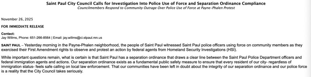 Saint Paul City Council Calls for Investigation Into Police Use of Force and Separation Ordinance Compliance Councilmembers Respond to Community Outrage Over Police Use of Force at Payne-Phalen Protest

November 26, 2025

FOR IMMEDIATE RELEASE 

Contact:
Jay Willms, Phone: 651-266-8564 | Email: jay.willms@ci.stpaul.mn.us     

SAINT PAUL – Yesterday morning in the Payne-Phalen neighborhood, the people of Saint Paul witnessed Saint Paul police officers using force on community members as they exercised their First Amendment rights to observe and protest an action by federal agents from Homeland Security Investigations (HSI).
 
While important questions remain, what is certain is that Saint Paul has a separation ordinance that draws a clear line between the Saint Paul Police Department officers and federal immigration agents and actions. Our separation ordinance exists as a fundamental public safety measure to ensure that every resident of our city- regardless of immigration status- feels safe calling on local law enforcement. That our communities have been left in doubt about the integrity of our separation ordinance and our police force is a reality that the City Council takes seriously.