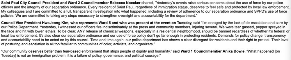 Saint Paul City Council President and Ward 2 Councilmember Rebecca Noecker shared, “Yesterday’s events raise serious concerns about the use of force by our police officers and the integrity of our separation ordinance. Every resident of Saint Paul, regardless of immigration status, deserves to feel safe and protected by local law enforcement. My colleagues and I are committed to a full, transparent investigation into what happened, including a review of adherence to our separation ordinance and SPPD’s use of force policies. We are committed to taking any steps necessary to strengthen oversight and accountability for the department." 
 
Council Vice President HwaJeong Kim, who represents Ward 5 and who was present at the event on Tuesday, said “I’m enraged by the lack of de-escalation and care by our Police Department. Yesterday, I witnessed our officers fire indiscriminately at the press and community members, injuring several. We were tear gassed, pepper sprayed in the face and hit with lower lethals. To be clear, ANY release of chemical weapons, especially in a residential neighborhood, should be banned regardless of whether it’s federal or local law enforcement. It’s also clear our separation ordinance and our use of force policy don’t go far enough in protecting residents. Demands for policy change, transparency, and accountability need to be acted on by this council. Time and time again, our police department has shown a clear disregard for residents and their right to protest. Their level of posturing and escalation is all too familiar to communities of color, activists, and organizers.” 
 
“Our community deserves better than fear-based enforcement that strips people of dignity and humanity,” said Ward 1 Councilmember Anika Bowie. “What happened [on Tuesday] is not an immigration problem; it is a failure of policy, governance, and political courage.” 